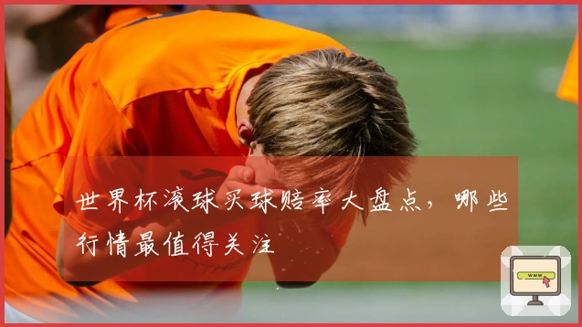 世界杯滚球买球赔率大盘点，哪些行情最值得关注