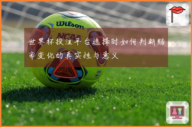 世界杯投注平台选择时如何判断赔率变化的真实性与意义