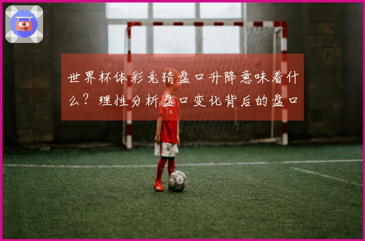 世界杯体彩竞猜盘口升降意味着什么？理性分析盘口变化背后的盘口升降含义