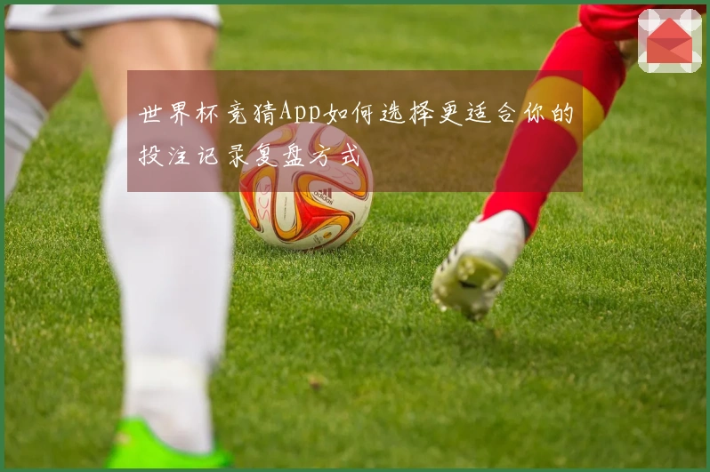 世界杯竞猜App如何选择更适合你的投注记录复盘方式